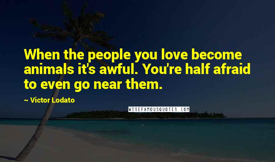 Victor Lodato Quotes: When the people you love become animals it's awful. You're half afraid to even go near them.