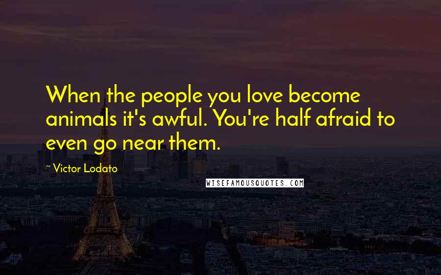 Victor Lodato Quotes: When the people you love become animals it's awful. You're half afraid to even go near them.