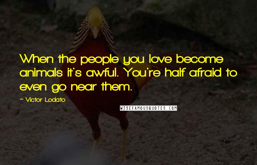 Victor Lodato Quotes: When the people you love become animals it's awful. You're half afraid to even go near them.