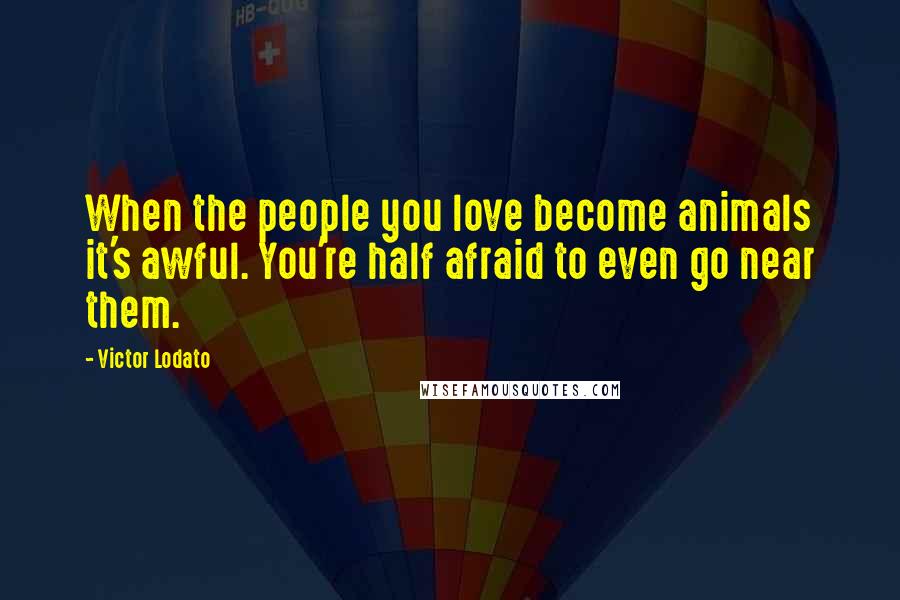 Victor Lodato Quotes: When the people you love become animals it's awful. You're half afraid to even go near them.