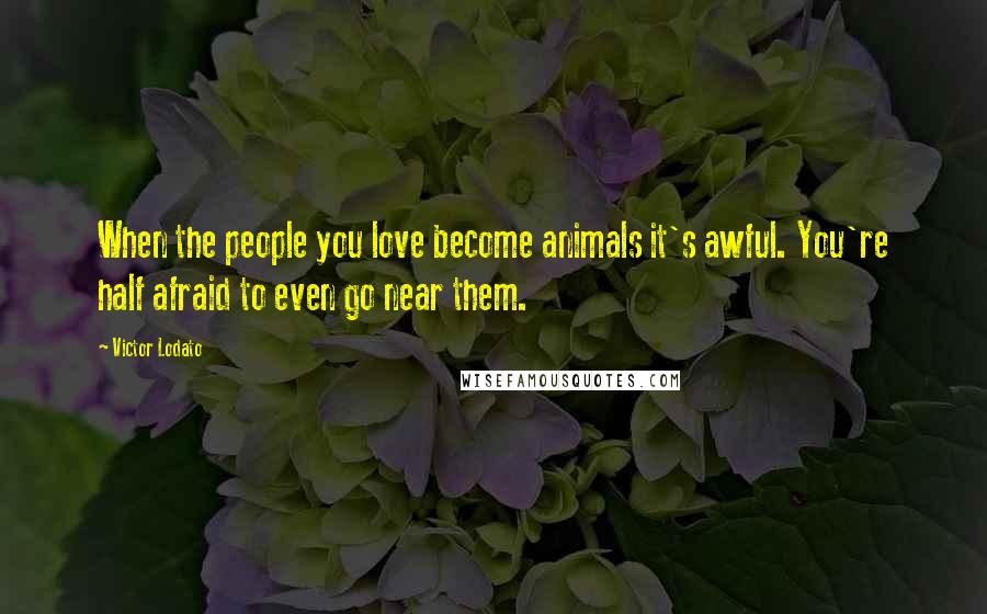 Victor Lodato Quotes: When the people you love become animals it's awful. You're half afraid to even go near them.
