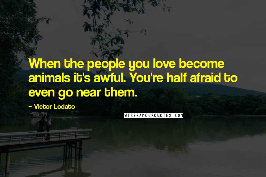 Victor Lodato Quotes: When the people you love become animals it's awful. You're half afraid to even go near them.
