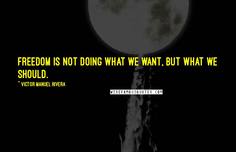 Victor Manuel Rivera Quotes: Freedom is not doing what we want, but what we should.