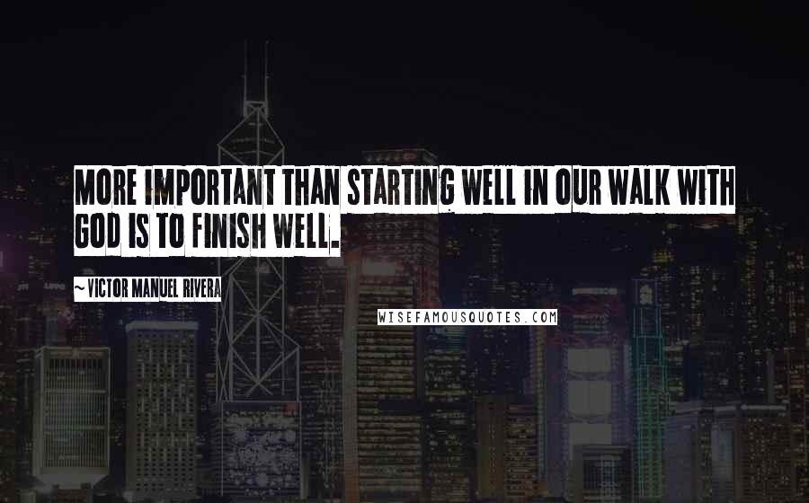 Victor Manuel Rivera Quotes: More important than starting well in our walk with God is to finish well.