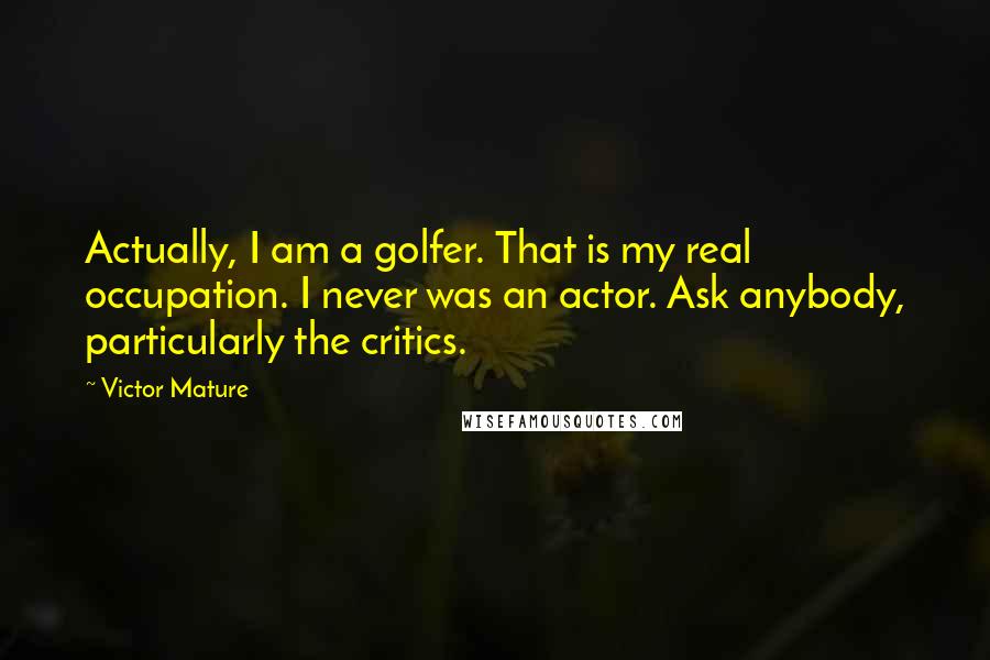 Victor Mature Quotes: Actually, I am a golfer. That is my real occupation. I never was an actor. Ask anybody, particularly the critics.