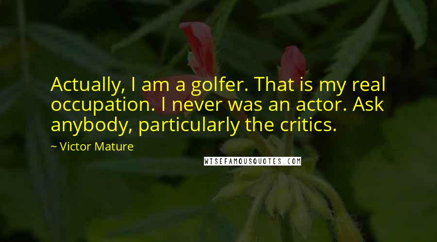 Victor Mature Quotes: Actually, I am a golfer. That is my real occupation. I never was an actor. Ask anybody, particularly the critics.