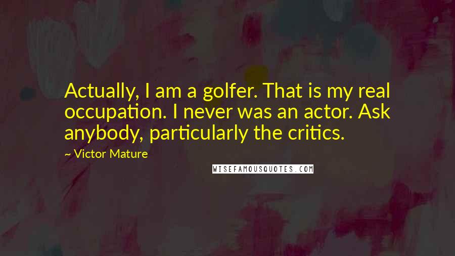 Victor Mature Quotes: Actually, I am a golfer. That is my real occupation. I never was an actor. Ask anybody, particularly the critics.