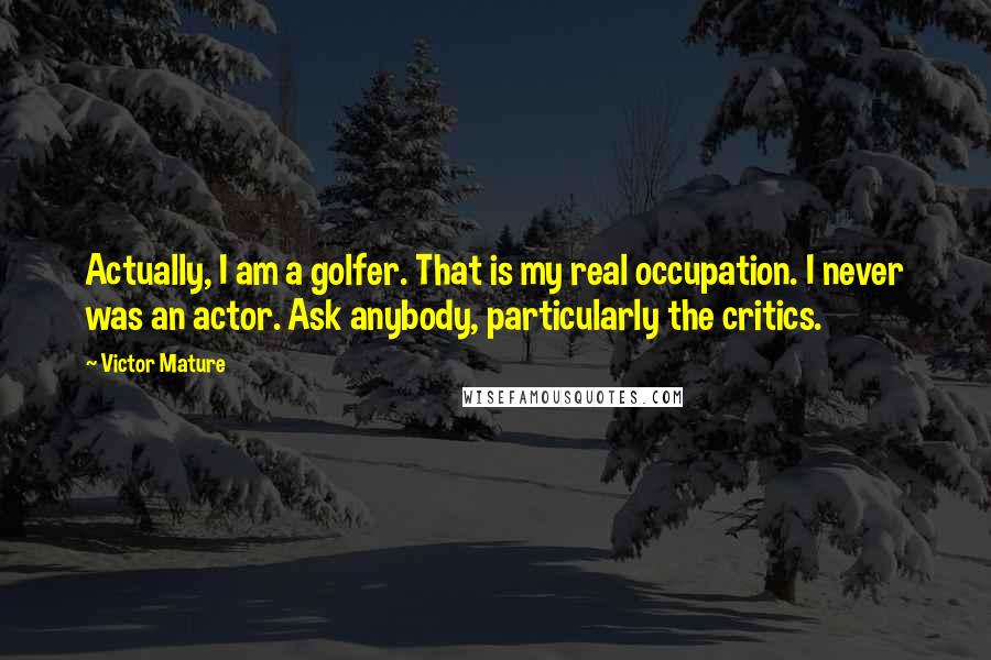 Victor Mature Quotes: Actually, I am a golfer. That is my real occupation. I never was an actor. Ask anybody, particularly the critics.