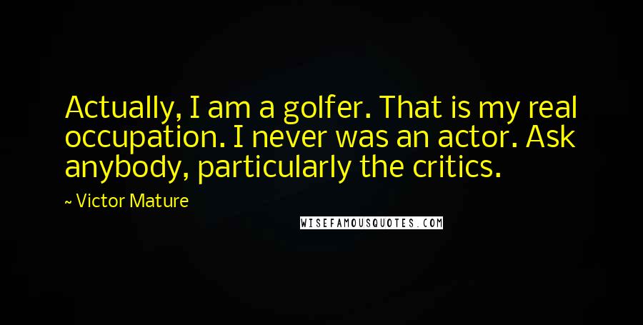 Victor Mature Quotes: Actually, I am a golfer. That is my real occupation. I never was an actor. Ask anybody, particularly the critics.