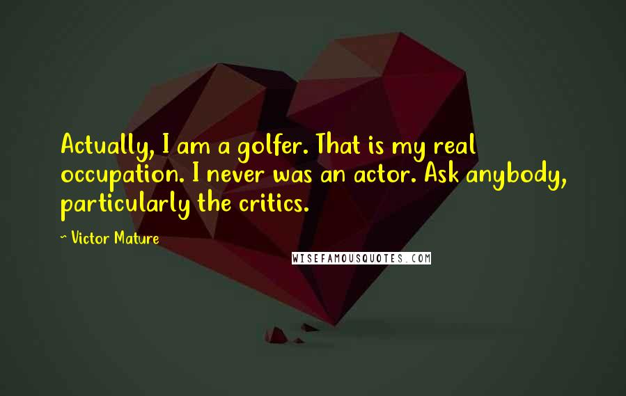 Victor Mature Quotes: Actually, I am a golfer. That is my real occupation. I never was an actor. Ask anybody, particularly the critics.