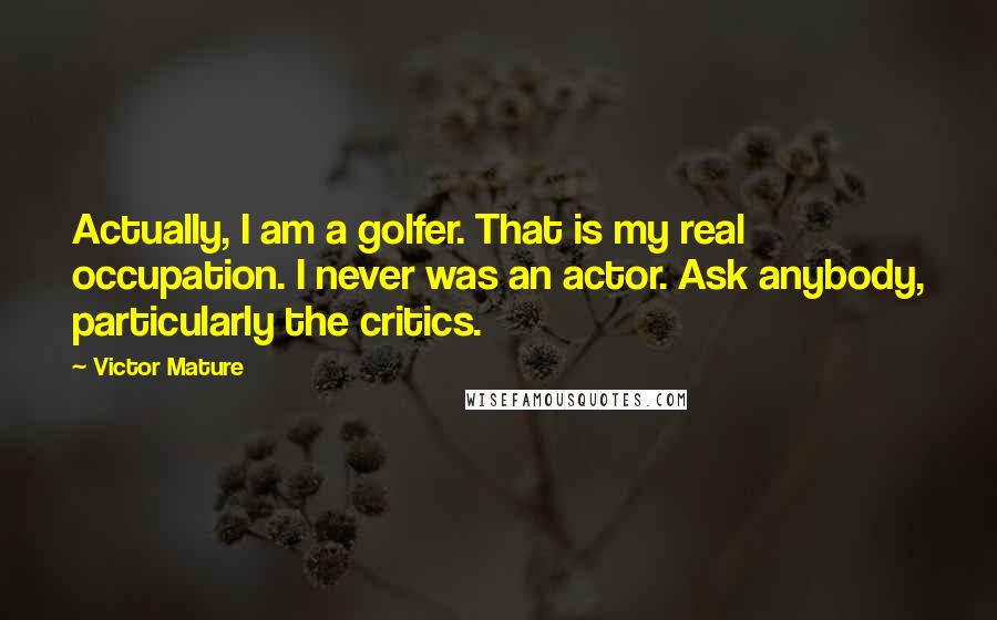 Victor Mature Quotes: Actually, I am a golfer. That is my real occupation. I never was an actor. Ask anybody, particularly the critics.