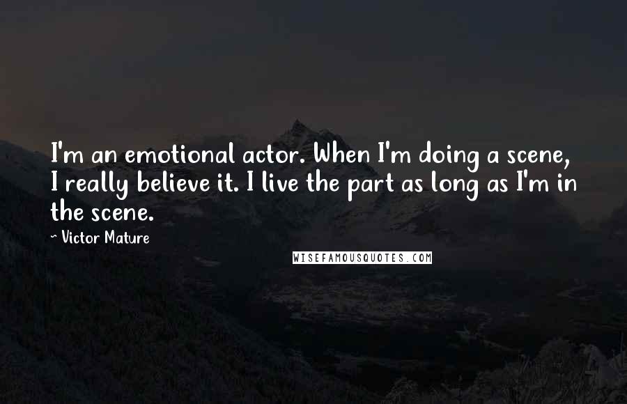 Victor Mature Quotes: I'm an emotional actor. When I'm doing a scene, I really believe it. I live the part as long as I'm in the scene.