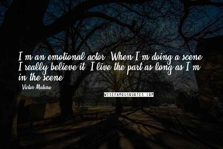Victor Mature Quotes: I'm an emotional actor. When I'm doing a scene, I really believe it. I live the part as long as I'm in the scene.