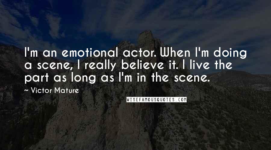 Victor Mature Quotes: I'm an emotional actor. When I'm doing a scene, I really believe it. I live the part as long as I'm in the scene.