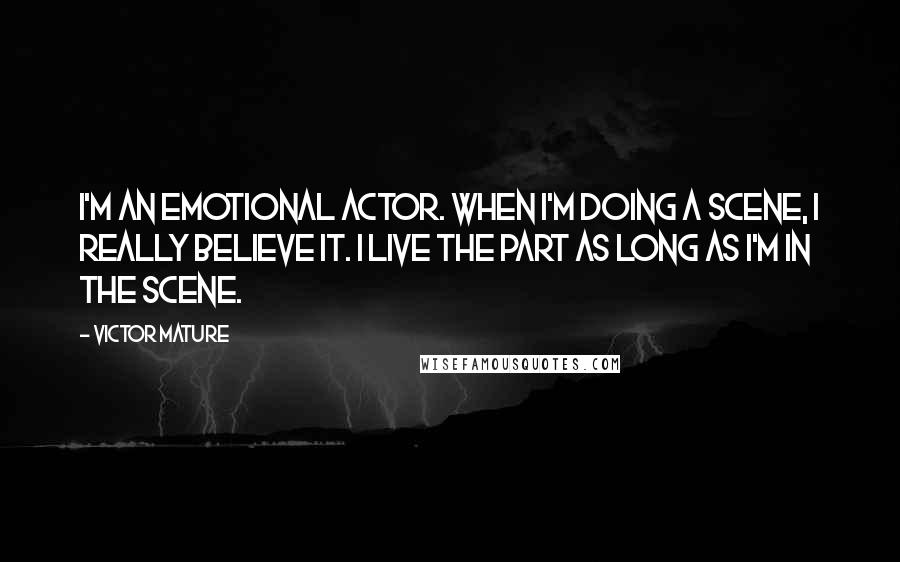 Victor Mature Quotes: I'm an emotional actor. When I'm doing a scene, I really believe it. I live the part as long as I'm in the scene.