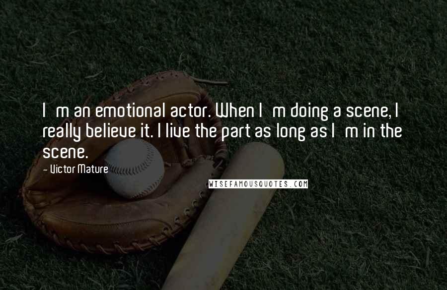 Victor Mature Quotes: I'm an emotional actor. When I'm doing a scene, I really believe it. I live the part as long as I'm in the scene.