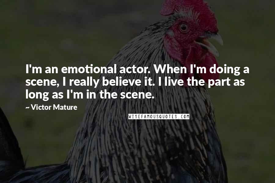 Victor Mature Quotes: I'm an emotional actor. When I'm doing a scene, I really believe it. I live the part as long as I'm in the scene.