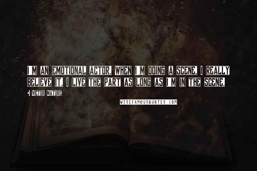 Victor Mature Quotes: I'm an emotional actor. When I'm doing a scene, I really believe it. I live the part as long as I'm in the scene.