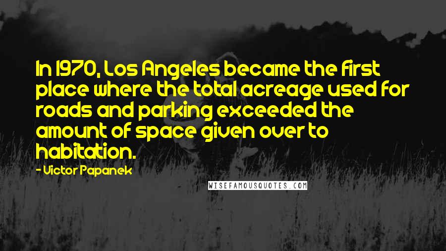 Victor Papanek Quotes: In 1970, Los Angeles became the first place where the total acreage used for roads and parking exceeded the amount of space given over to habitation.