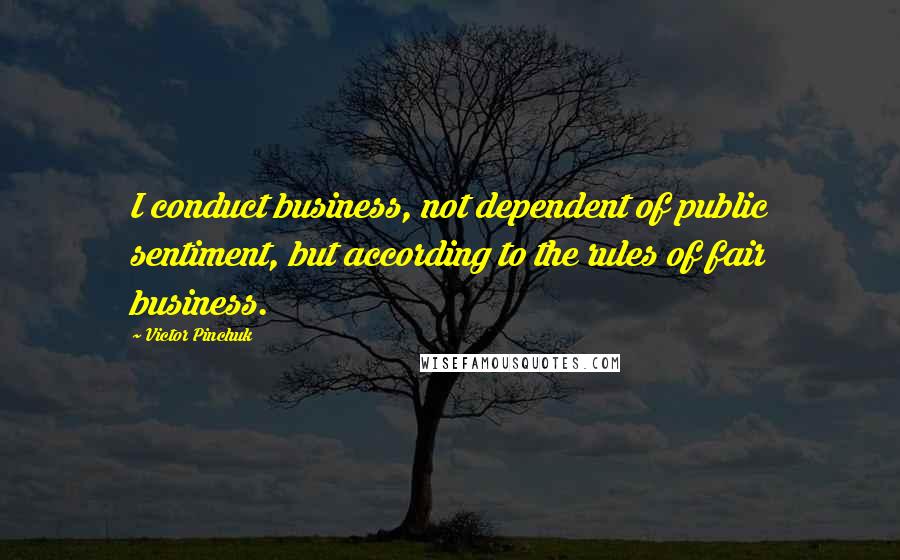 Victor Pinchuk Quotes: I conduct business, not dependent of public sentiment, but according to the rules of fair business.