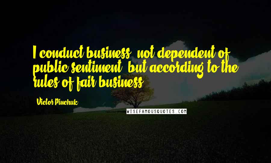 Victor Pinchuk Quotes: I conduct business, not dependent of public sentiment, but according to the rules of fair business.