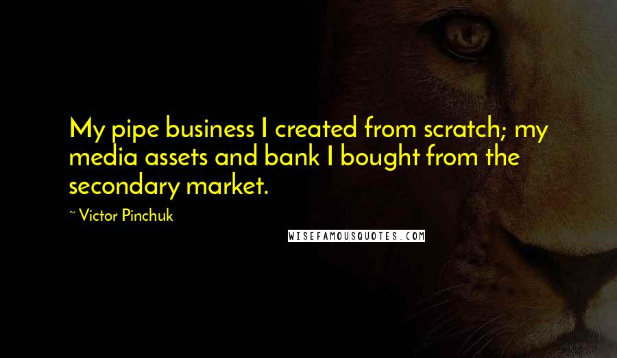 Victor Pinchuk Quotes: My pipe business I created from scratch; my media assets and bank I bought from the secondary market.