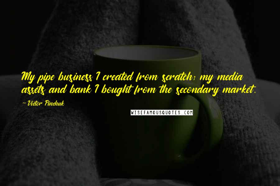 Victor Pinchuk Quotes: My pipe business I created from scratch; my media assets and bank I bought from the secondary market.