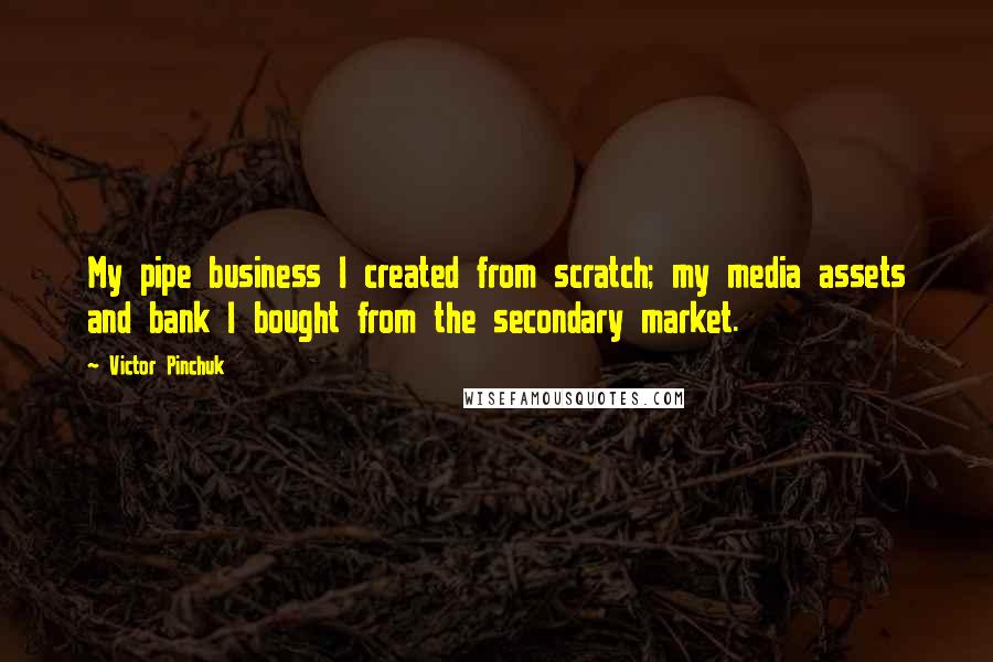 Victor Pinchuk Quotes: My pipe business I created from scratch; my media assets and bank I bought from the secondary market.