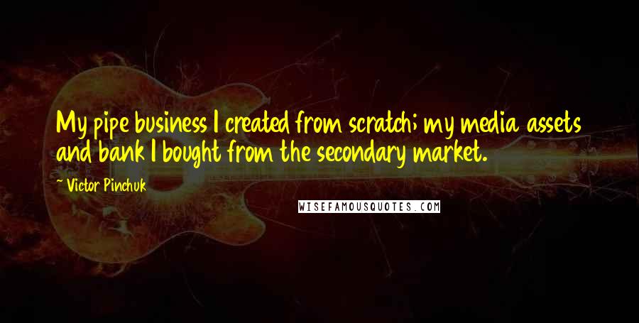 Victor Pinchuk Quotes: My pipe business I created from scratch; my media assets and bank I bought from the secondary market.