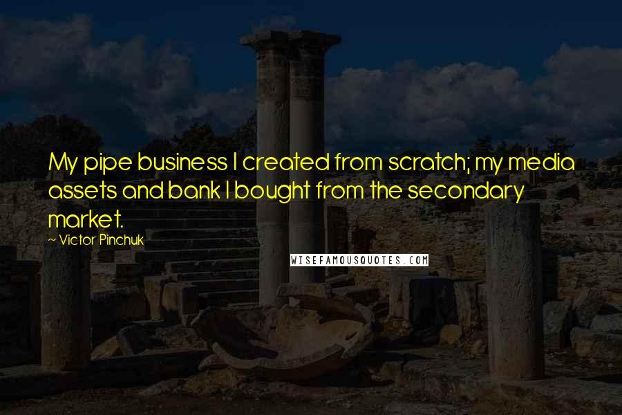 Victor Pinchuk Quotes: My pipe business I created from scratch; my media assets and bank I bought from the secondary market.