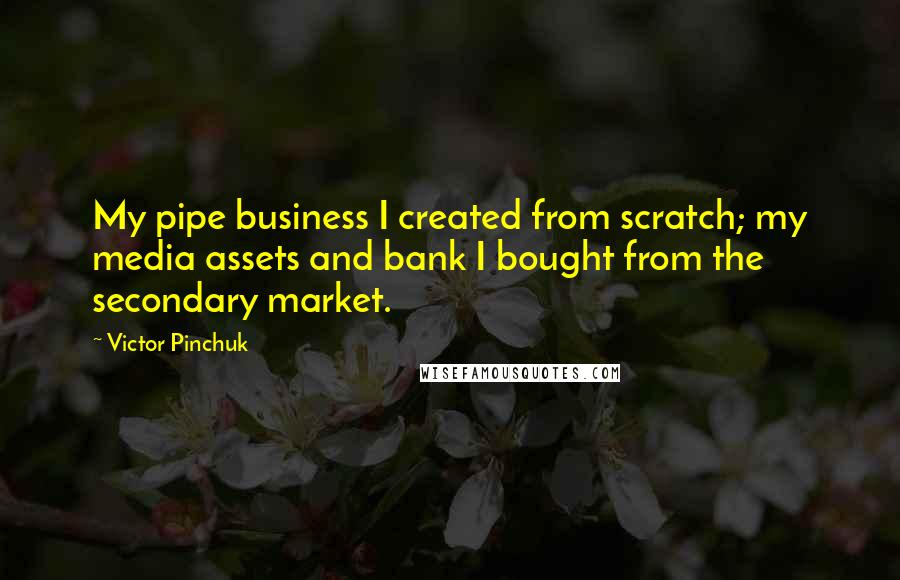 Victor Pinchuk Quotes: My pipe business I created from scratch; my media assets and bank I bought from the secondary market.