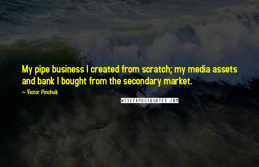 Victor Pinchuk Quotes: My pipe business I created from scratch; my media assets and bank I bought from the secondary market.