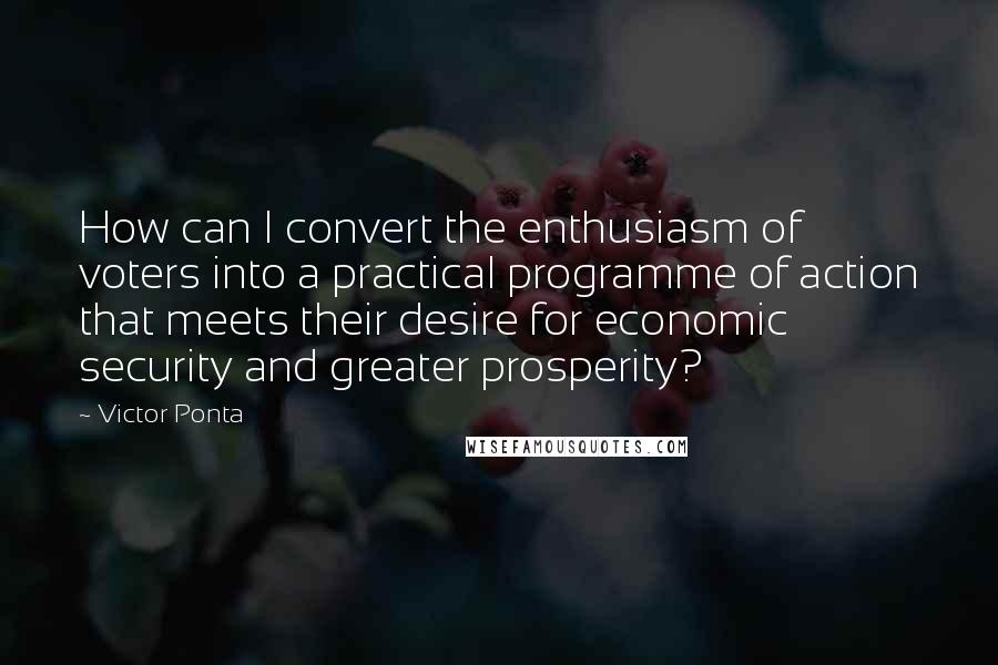 Victor Ponta Quotes: How can I convert the enthusiasm of voters into a practical programme of action that meets their desire for economic security and greater prosperity?