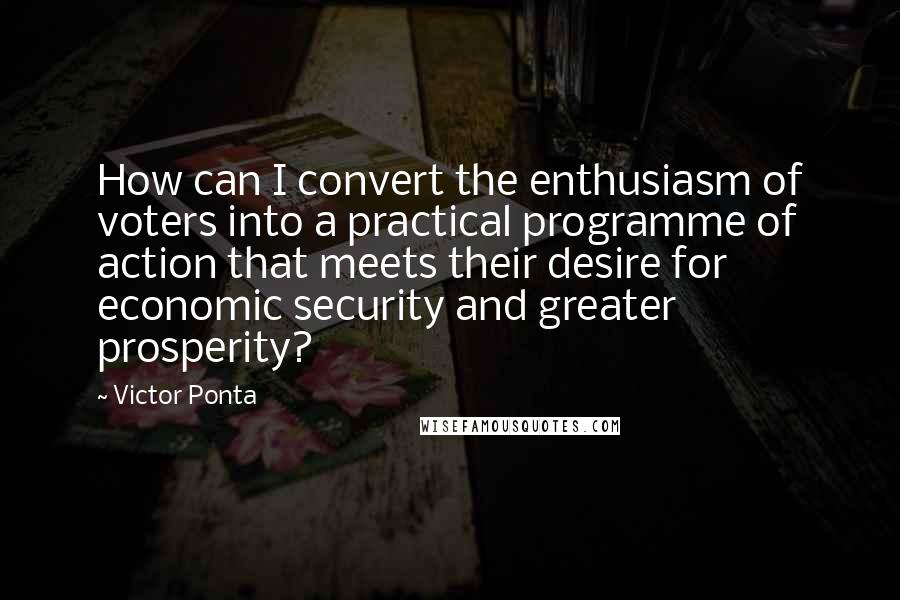 Victor Ponta Quotes: How can I convert the enthusiasm of voters into a practical programme of action that meets their desire for economic security and greater prosperity?