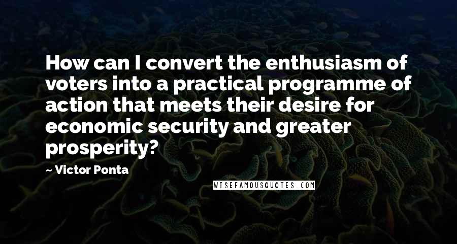 Victor Ponta Quotes: How can I convert the enthusiasm of voters into a practical programme of action that meets their desire for economic security and greater prosperity?