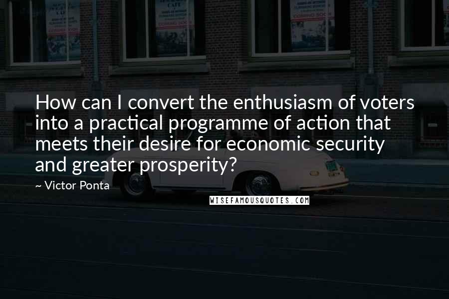 Victor Ponta Quotes: How can I convert the enthusiasm of voters into a practical programme of action that meets their desire for economic security and greater prosperity?