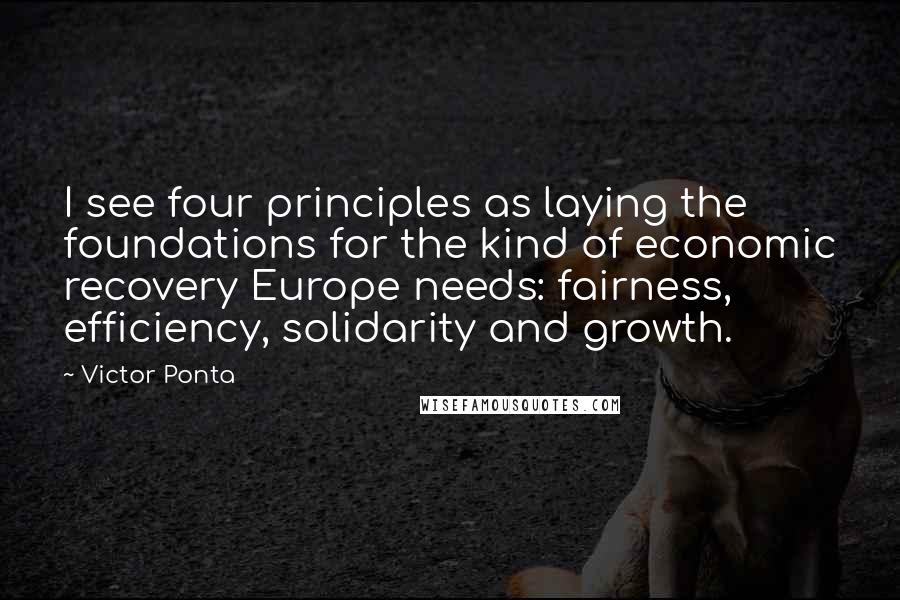 Victor Ponta Quotes: I see four principles as laying the foundations for the kind of economic recovery Europe needs: fairness, efficiency, solidarity and growth.