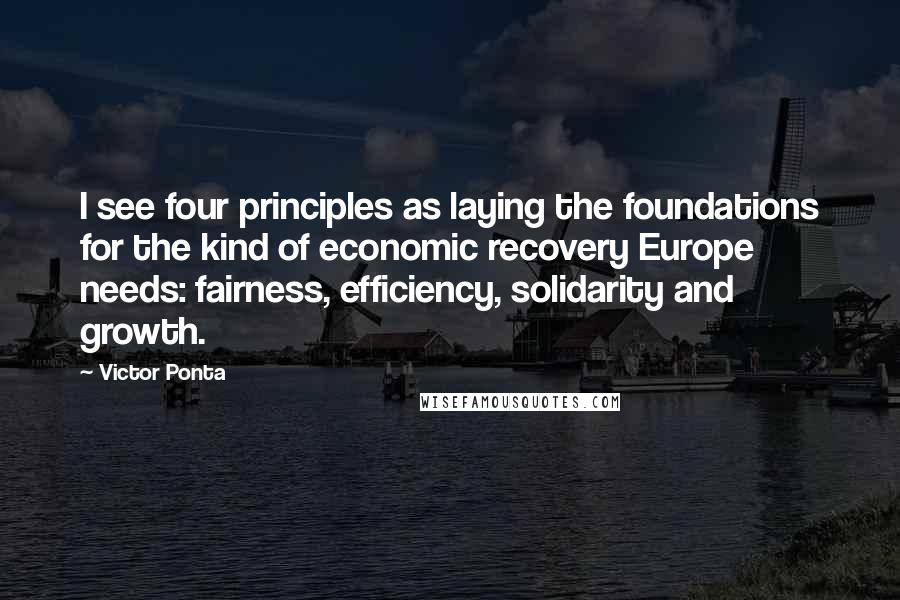 Victor Ponta Quotes: I see four principles as laying the foundations for the kind of economic recovery Europe needs: fairness, efficiency, solidarity and growth.