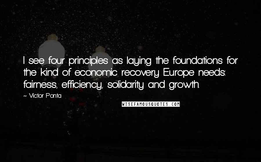 Victor Ponta Quotes: I see four principles as laying the foundations for the kind of economic recovery Europe needs: fairness, efficiency, solidarity and growth.