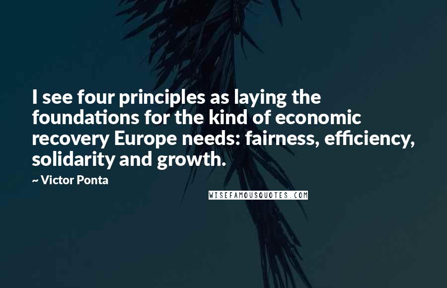 Victor Ponta Quotes: I see four principles as laying the foundations for the kind of economic recovery Europe needs: fairness, efficiency, solidarity and growth.