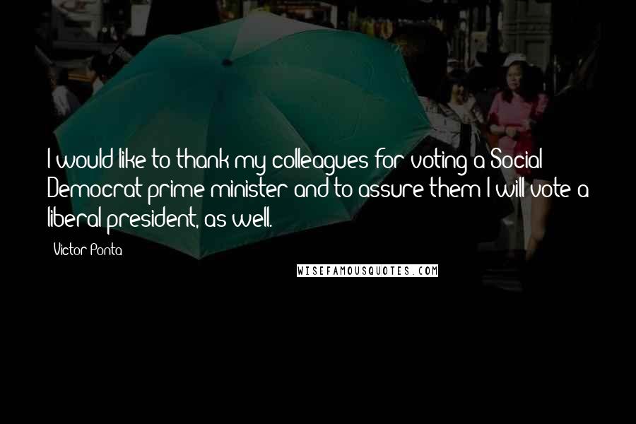 Victor Ponta Quotes: I would like to thank my colleagues for voting a Social Democrat prime minister and to assure them I will vote a liberal president, as well.