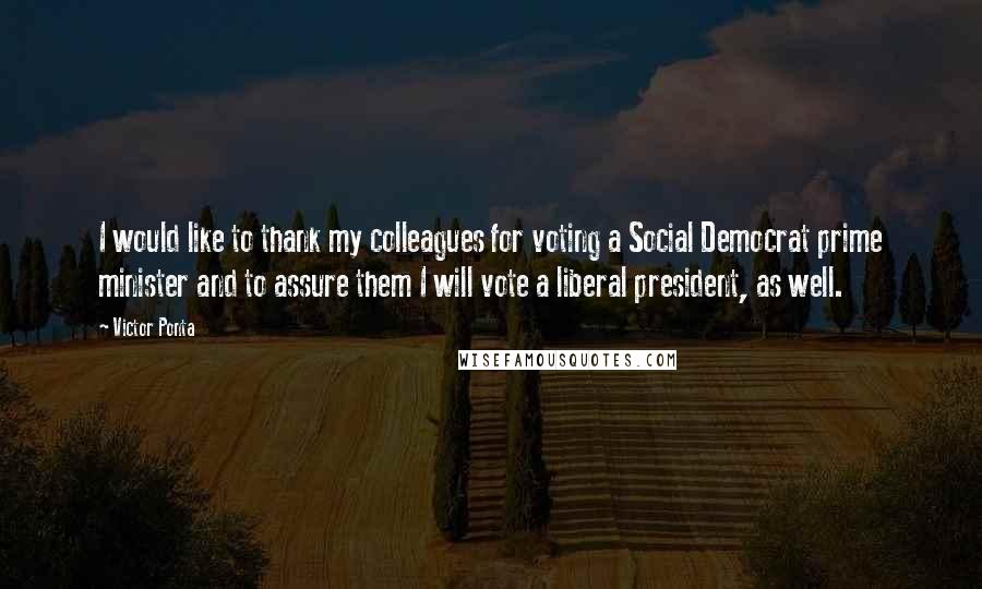 Victor Ponta Quotes: I would like to thank my colleagues for voting a Social Democrat prime minister and to assure them I will vote a liberal president, as well.