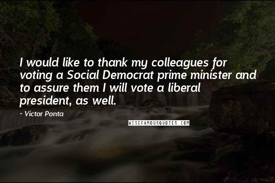 Victor Ponta Quotes: I would like to thank my colleagues for voting a Social Democrat prime minister and to assure them I will vote a liberal president, as well.