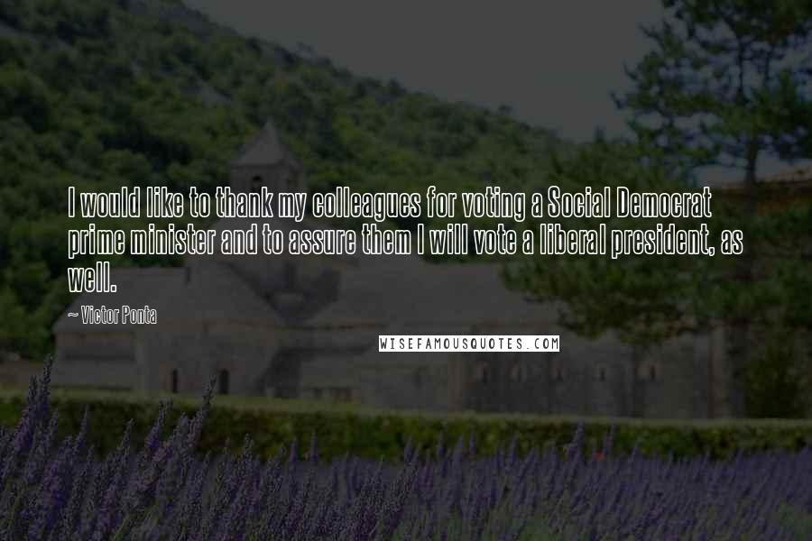 Victor Ponta Quotes: I would like to thank my colleagues for voting a Social Democrat prime minister and to assure them I will vote a liberal president, as well.