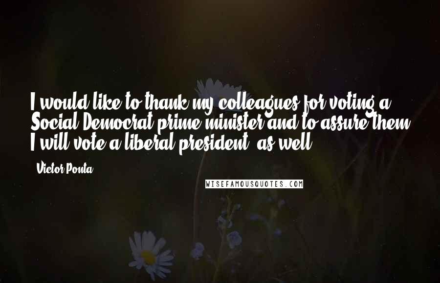 Victor Ponta Quotes: I would like to thank my colleagues for voting a Social Democrat prime minister and to assure them I will vote a liberal president, as well.