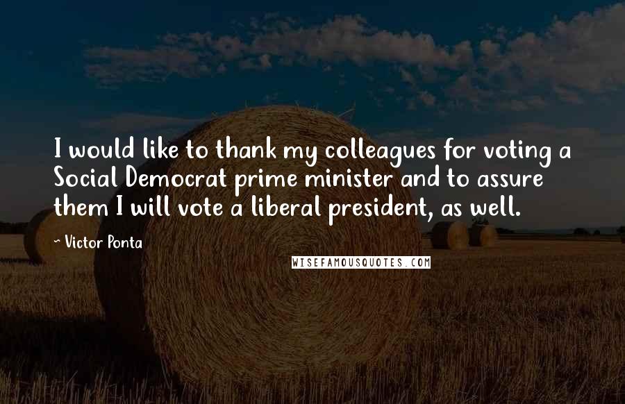 Victor Ponta Quotes: I would like to thank my colleagues for voting a Social Democrat prime minister and to assure them I will vote a liberal president, as well.