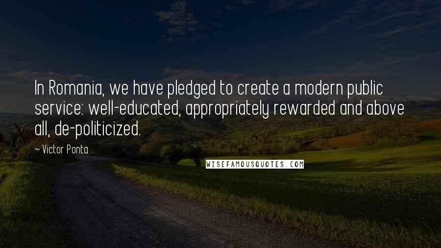 Victor Ponta Quotes: In Romania, we have pledged to create a modern public service: well-educated, appropriately rewarded and above all, de-politicized.