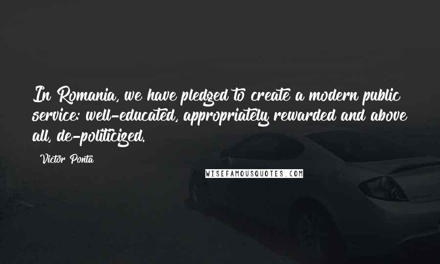 Victor Ponta Quotes: In Romania, we have pledged to create a modern public service: well-educated, appropriately rewarded and above all, de-politicized.