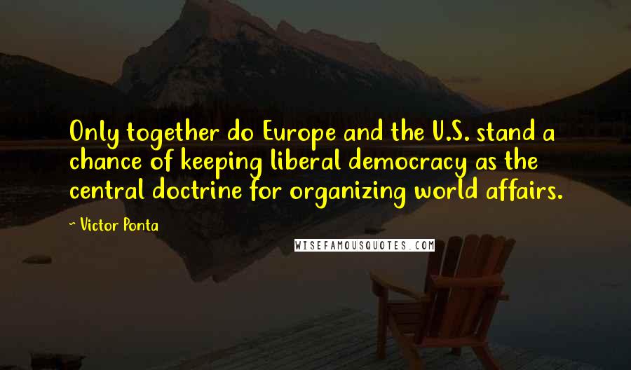 Victor Ponta Quotes: Only together do Europe and the U.S. stand a chance of keeping liberal democracy as the central doctrine for organizing world affairs.