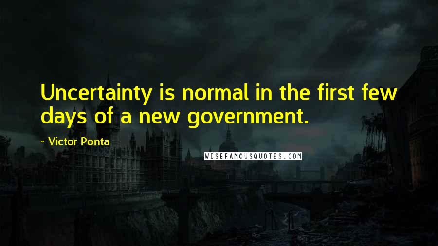 Victor Ponta Quotes: Uncertainty is normal in the first few days of a new government.